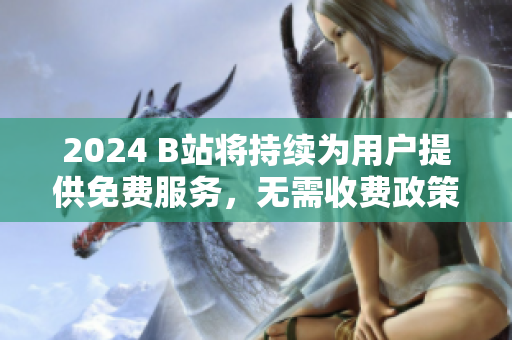 2024 B站将持续为用户提供免费服务，无需收费政策更新