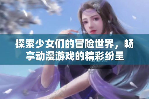 探索少女们的冒险世界，畅享动漫游戏的精彩纷呈