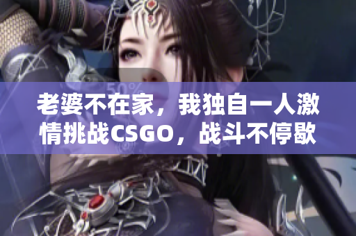 老婆不在家，我独自一人激情挑战CSGO，战斗不停歇