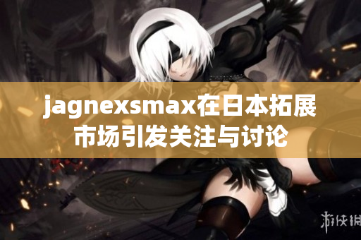 jagnexsmax在日本拓展市场引发关注与讨论