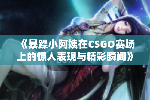 《暴躁小阿姨在CSGO赛场上的惊人表现与精彩瞬间》