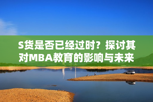 S货是否已经过时？探讨其对MBA教育的影响与未来发展