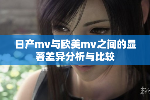 日产mv与欧美mv之间的显著差异分析与比较