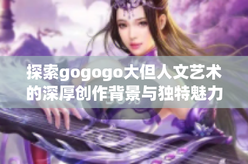 探索gogogo大但人文艺术的深厚创作背景与独特魅力