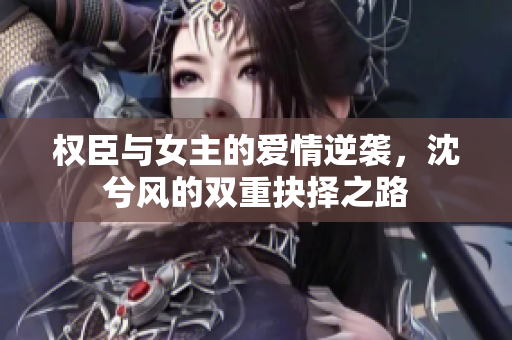 权臣与女主的爱情逆袭，沈兮风的双重抉择之路