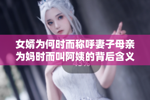 女婿为何时而称呼妻子母亲为妈时而叫阿姨的背后含义分析