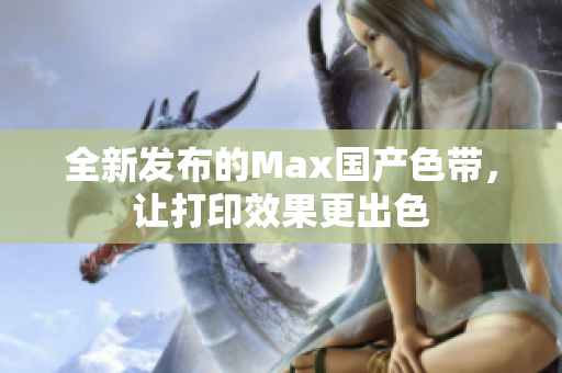 全新发布的Max国产色带，让打印效果更出色