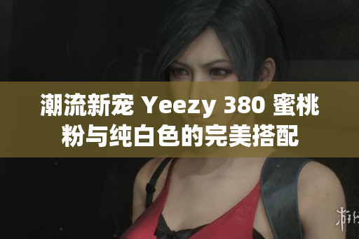 潮流新宠 Yeezy 380 蜜桃粉与纯白色的完美搭配