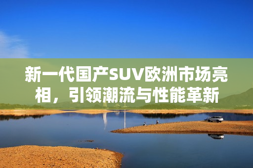 新一代国产SUV欧洲市场亮相，引领潮流与性能革新