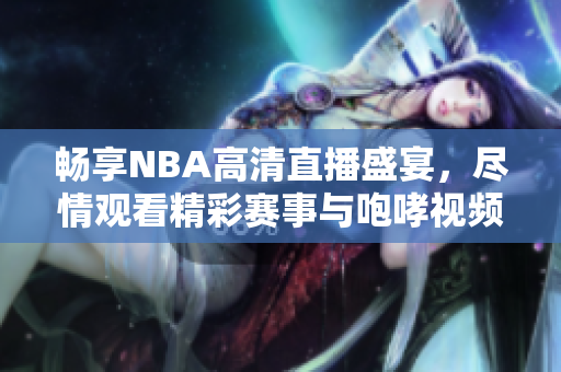 畅享NBA高清直播盛宴，尽情观看精彩赛事与咆哮视频