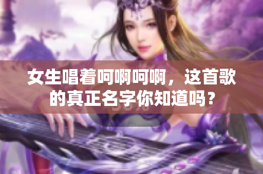 女生唱着呵啊呵啊，这首歌的真正名字你知道吗？