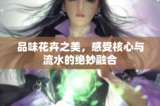 品味花卉之美，感受核心与流水的绝妙融合