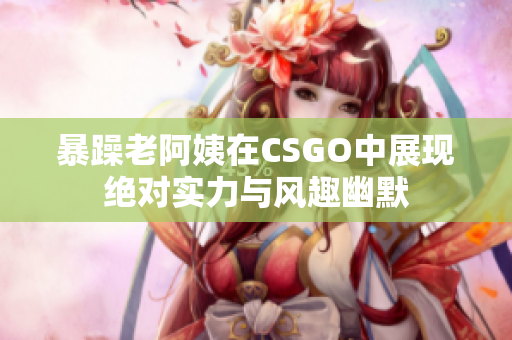 暴躁老阿姨在CSGO中展现绝对实力与风趣幽默