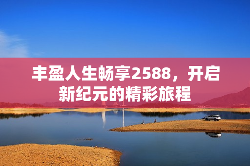 丰盈人生畅享2588，开启新纪元的精彩旅程