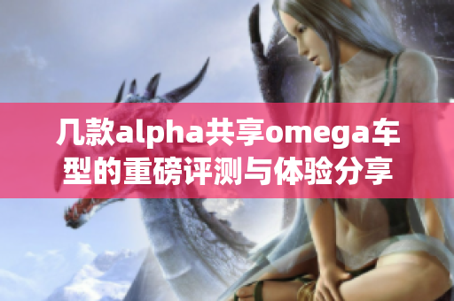 几款alpha共享omega车型的重磅评测与体验分享