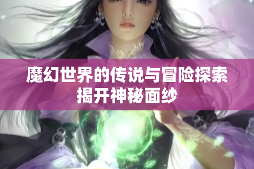 魔幻世界的传说与冒险探索揭开神秘面纱