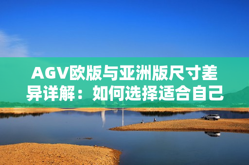 AGV欧版与亚洲版尺寸差异详解：如何选择适合自己的头盔