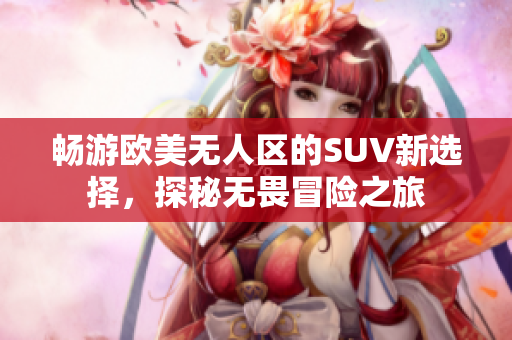 畅游欧美无人区的SUV新选择，探秘无畏冒险之旅