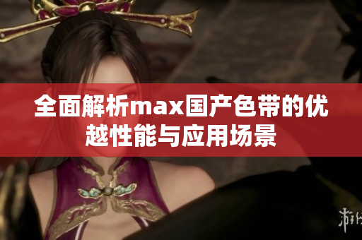 全面解析max国产色带的优越性能与应用场景