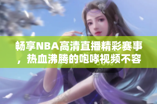 畅享NBA高清直播精彩赛事，热血沸腾的咆哮视频不容错过