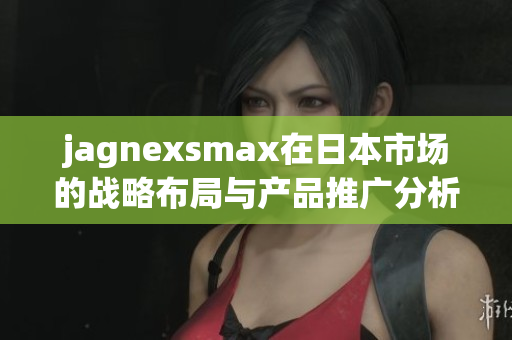 jagnexsmax在日本市场的战略布局与产品推广分析