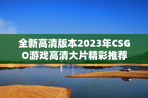 全新高清版本2023年CSGO游戏高清大片精彩推荐