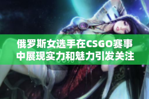 俄罗斯女选手在CSGO赛事中展现实力和魅力引发关注