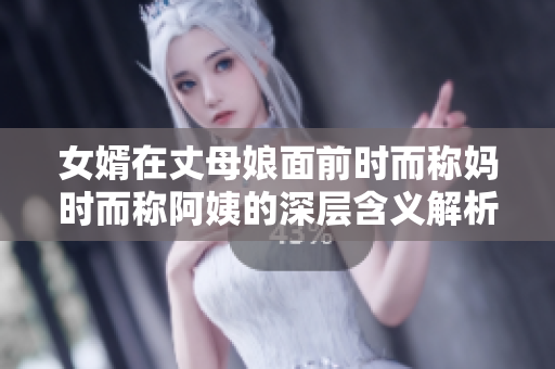 女婿在丈母娘面前时而称妈时而称阿姨的深层含义解析