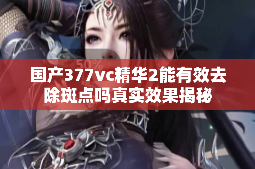 国产377vc精华2能有效去除斑点吗真实效果揭秘