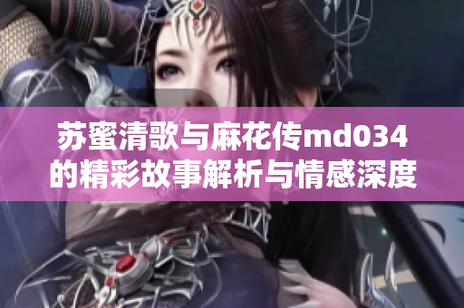 苏蜜清歌与麻花传md034的精彩故事解析与情感深度探讨