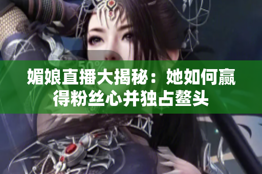 媚娘直播大揭秘：她如何赢得粉丝心并独占鳌头