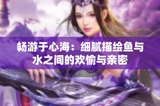 畅游于心海：细腻描绘鱼与水之间的欢愉与亲密