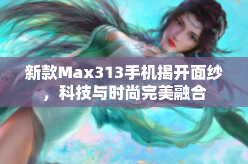 新款Max313手机揭开面纱，科技与时尚完美融合