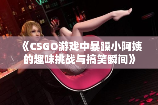 《CSGO游戏中暴躁小阿姨的趣味挑战与搞笑瞬间》