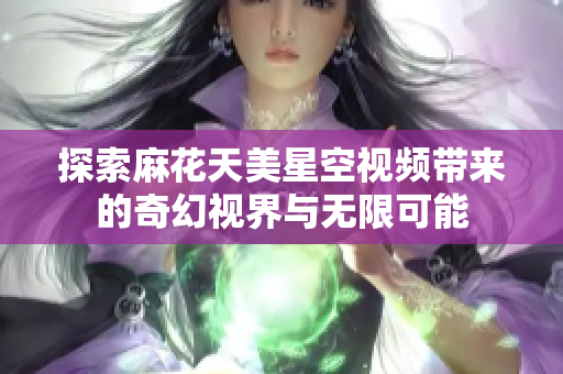 探索麻花天美星空视频带来的奇幻视界与无限可能