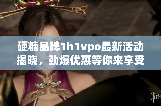 硬糖品牌1h1vpo最新活动揭晓，劲爆优惠等你来享受