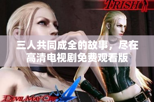 三人共同成全的故事，尽在高清电视剧免费观看版