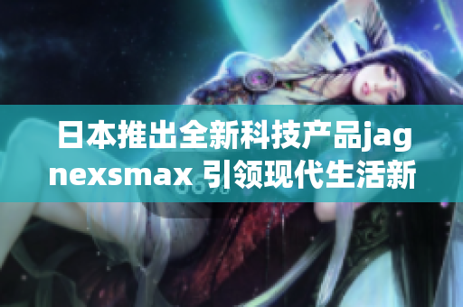 日本推出全新科技产品jagnexsmax 引领现代生活新潮流