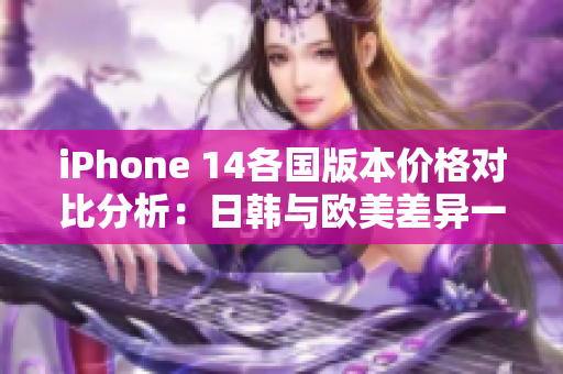 iPhone 14各国版本价格对比分析：日韩与欧美差异一览