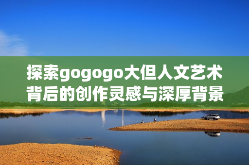 探索gogogo大但人文艺术背后的创作灵感与深厚背景