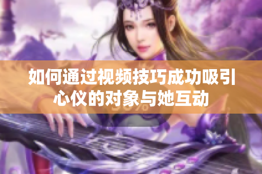 如何通过视频技巧成功吸引心仪的对象与她互动