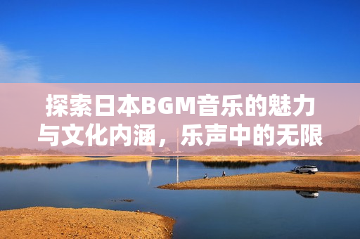 探索日本BGM音乐的魅力与文化内涵，乐声中的无限可能