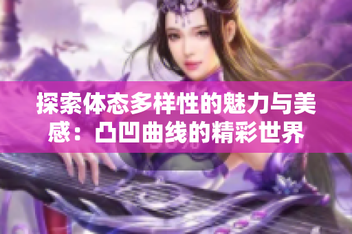 探索体态多样性的魅力与美感：凸凹曲线的精彩世界