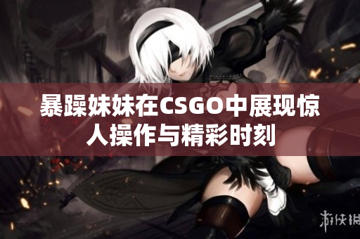 暴躁妹妹在CSGO中展现惊人操作与精彩时刻