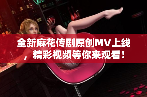 全新麻花传剧原创MV上线，精彩视频等你来观看！