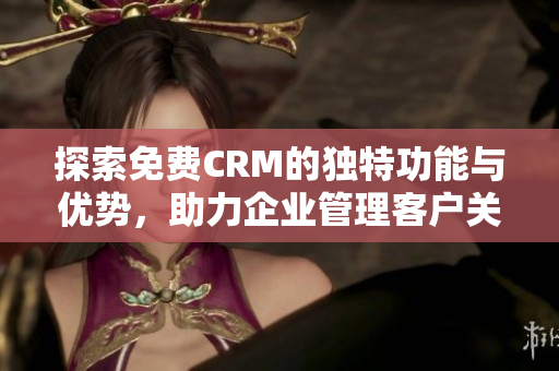 探索免费CRM的独特功能与优势，助力企业管理客户关系