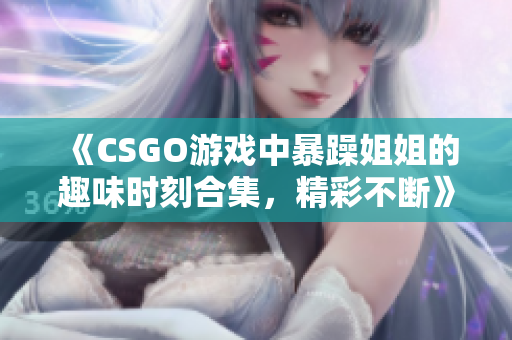 《CSGO游戏中暴躁姐姐的趣味时刻合集，精彩不断》