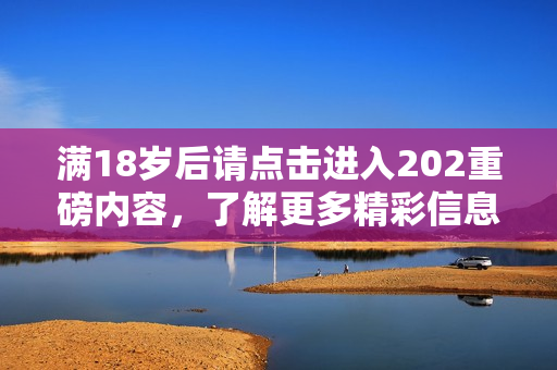 满18岁后请点击进入202重磅内容，了解更多精彩信息