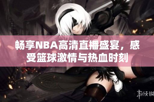 畅享NBA高清直播盛宴，感受篮球激情与热血时刻