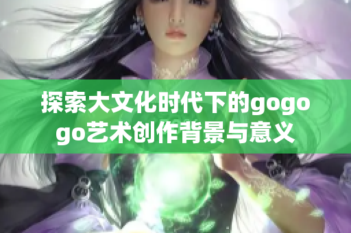 探索大文化时代下的gogogo艺术创作背景与意义